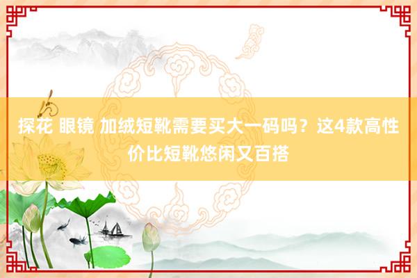 探花 眼镜 加绒短靴需要买大一码吗？这4款高性价比短靴悠闲又百搭