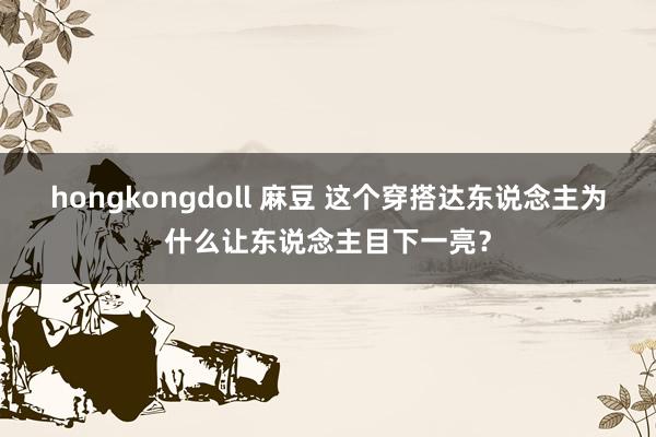 hongkongdoll 麻豆 这个穿搭达东说念主为什么让东说念主目下一亮？