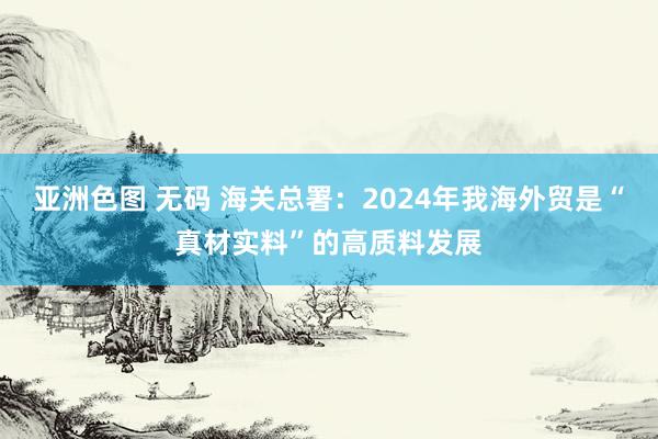 亚洲色图 无码 海关总署：2024年我海外贸是“真材实料”的高质料发展