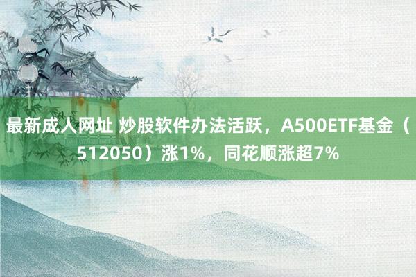 最新成人网址 炒股软件办法活跃，A500ETF基金（512050）涨1%，同花顺涨超7%