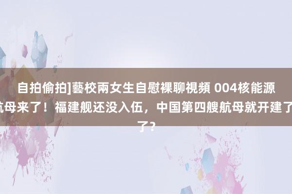 自拍偷拍]藝校兩女生自慰裸聊視頻 004核能源航母来了！福建舰还没入伍，中国第四艘航母就开建了？