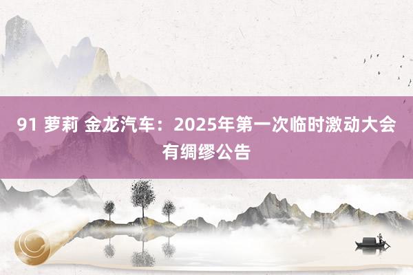 91 萝莉 金龙汽车：2025年第一次临时激动大会有绸缪公告