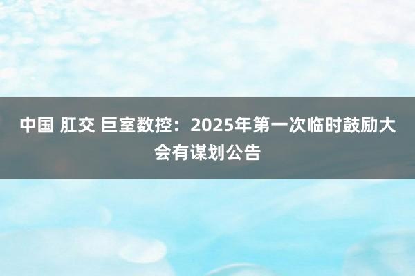 中国 肛交 巨室数控：2025年第一次临时鼓励大会有谋划公告