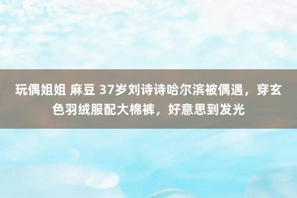 玩偶姐姐 麻豆 37岁刘诗诗哈尔滨被偶遇，穿玄色羽绒服配大棉裤，好意思到发光