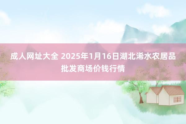 成人网址大全 2025年1月16日湖北浠水农居品批发商场价钱行情