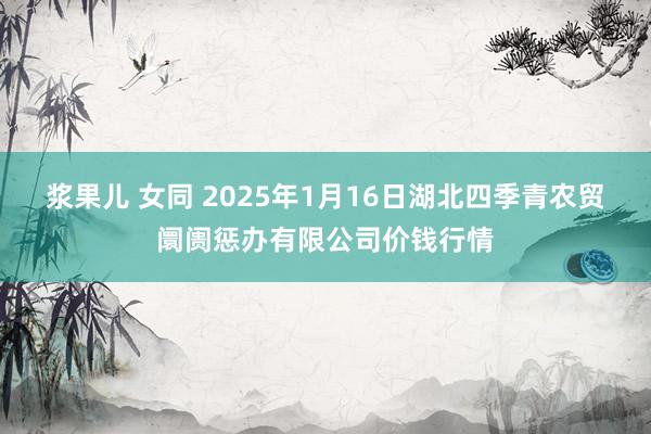 浆果儿 女同 2025年1月16日湖北四季青农贸阛阓惩办有限公司价钱行情