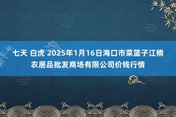 七天 白虎 2025年1月16日海口市菜篮子江楠农居品批发商场有限公司价钱行情