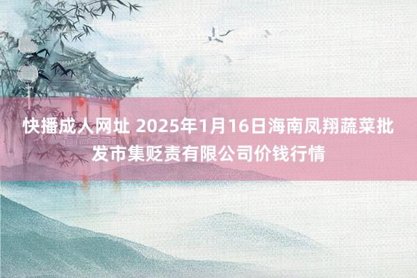 快播成人网址 2025年1月16日海南凤翔蔬菜批发市集贬责有限公司价钱行情