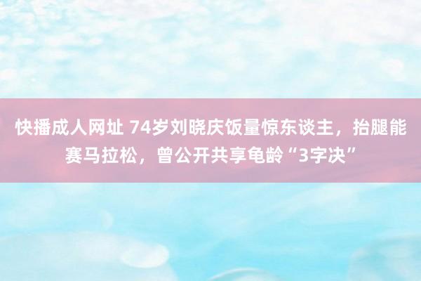 快播成人网址 74岁刘晓庆饭量惊东谈主，抬腿能赛马拉松，曾公开共享龟龄“3字决”