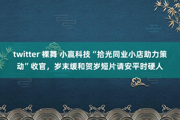 twitter 裸舞 小赢科技“拾光同业小店助力策动”收官，岁末缓和贺岁短片请安平时硬人