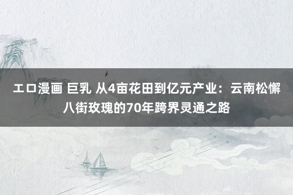 エロ漫画 巨乳 从4亩花田到亿元产业：云南松懈八街玫瑰的70年跨界灵通之路