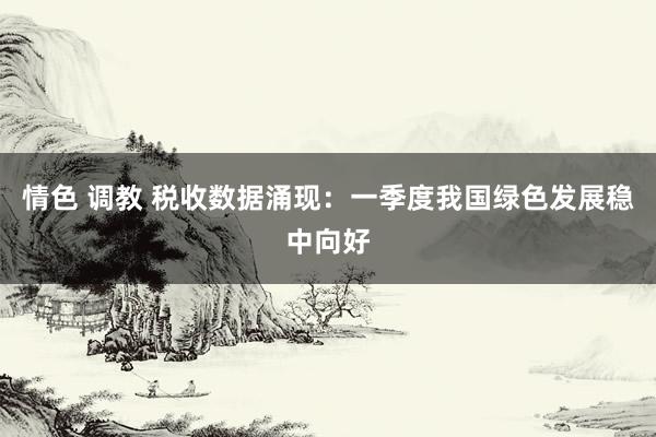情色 调教 税收数据涌现：一季度我国绿色发展稳中向好