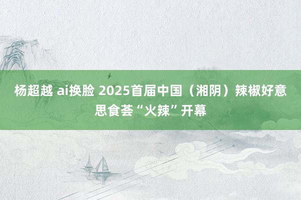 杨超越 ai换脸 2025首届中国（湘阴）辣椒好意思食荟“火辣”开幕