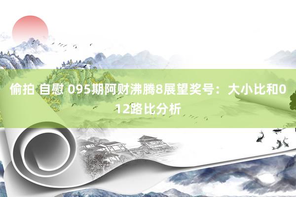偷拍 自慰 095期阿财沸腾8展望奖号：大小比和012路比分析